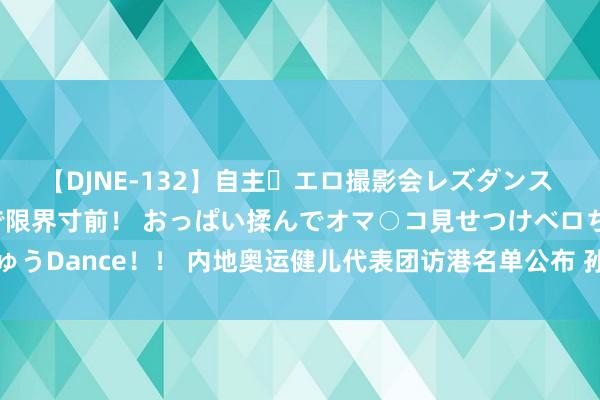 【DJNE-132】自主・エロ撮影会レズダンス 透け透けベビードールで限界寸前！ おっぱい揉んでオマ○コ見せつけベロちゅうDance！！ 内地奥运健儿代表团访港名单公布 孙颖莎樊振东潘展乐等在内