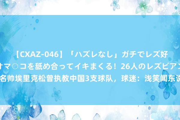 【CXAZ-046】「ハズレなし」ガチでレズ好きなお姉さんたちがオマ○コを舐め合ってイキまくる！26人のレズビアン 2 4時間 名帅埃里克松曾执教中国3支球队，球迷：浅笑闻东说念主让咱们视力了先进足球理念