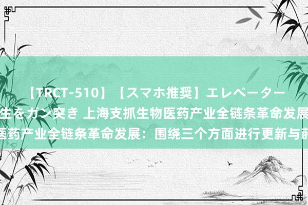 【TRCT-510】【スマホ推奨】エレベーターに挟まれたデカ尻女子校生をガン突き 上海支抓生物医药产业全链条革命发展：围绕三个方面进行更新与莳植