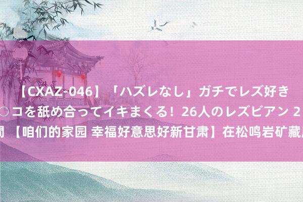 【CXAZ-046】「ハズレなし」ガチでレズ好きなお姉さんたちがオマ○コを舐め合ってイキまくる！26人のレズビアン 2 4時間 【咱们的家园 幸福好意思好新甘肃】在松鸣岩矿藏展馆 工业研学“探秘”开启