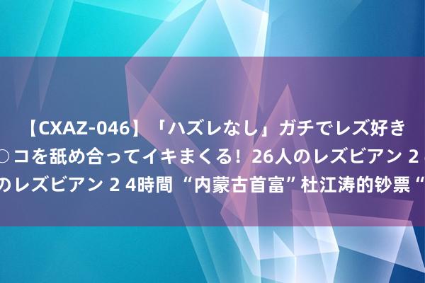 【CXAZ-046】「ハズレなし」ガチでレズ好きなお姉さんたちがオマ○コを舐め合ってイキまくる！26人のレズビアン 2 4時間 “内蒙古首富”杜江涛的钞票“魔术”