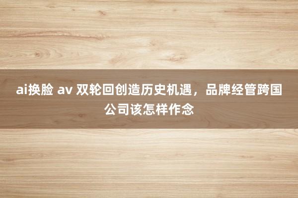 ai换脸 av 双轮回创造历史机遇，品牌经管跨国公司该怎样作念