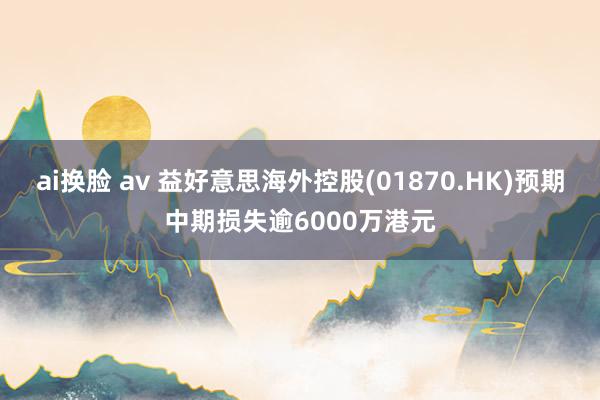 ai换脸 av 益好意思海外控股(01870.HK)预期中期损失逾6000万港元