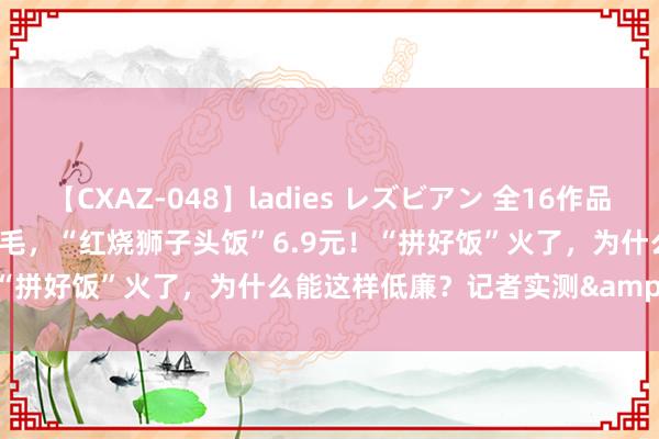 【CXAZ-048】ladies レズビアン 全16作品 PartIV 4時間 1杯柠檬水5毛，“红烧狮子头饭”6.9元！“拼好饭”火了，为什么能这样低廉？记者实测&#8594;