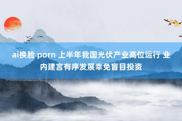 ai换脸 porn 上半年我国光伏产业高位运行 业内建言有序发展幸免盲目投资