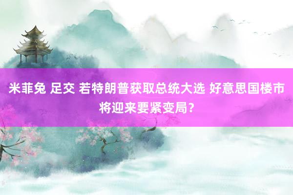 米菲兔 足交 若特朗普获取总统大选 好意思国楼市将迎来要紧变局？