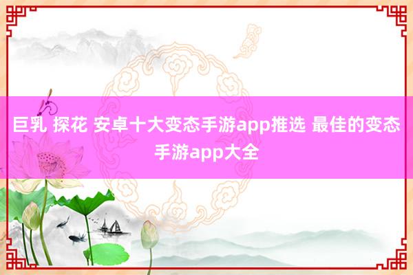 巨乳 探花 安卓十大变态手游app推选 最佳的变态手游app大全