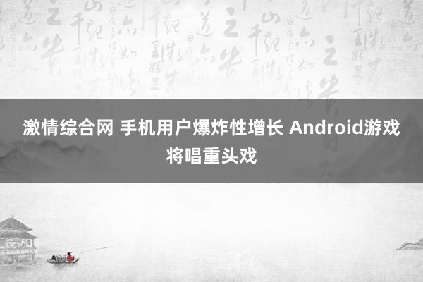 激情综合网 手机用户爆炸性增长 Android游戏将唱重头戏