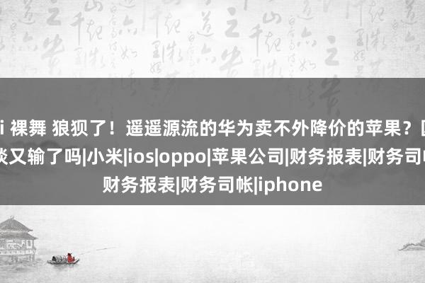 ai 裸舞 狼狈了！遥遥源流的华为卖不外降价的苹果？国产手机难谈又输了吗|小米|ios|oppo|苹果公司|财务报表|财务司帐|iphone