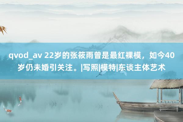 qvod_av 22岁的张筱雨曾是最红裸模，如今40岁仍未婚引关注。|写照|模特|东谈主体艺术