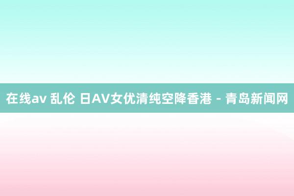 在线av 乱伦 日AV女优清纯空降香港－青岛新闻网