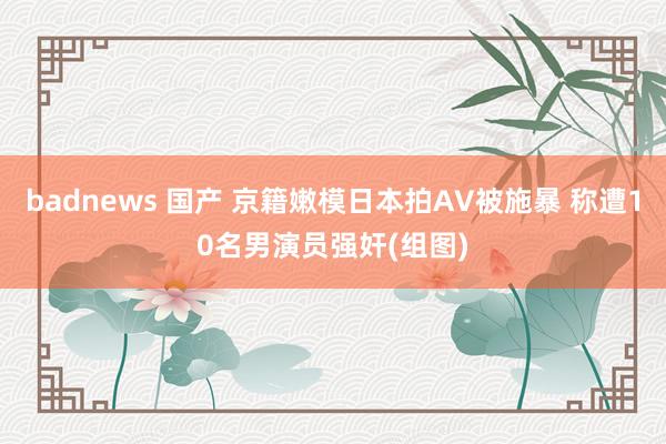 badnews 国产 京籍嫩模日本拍AV被施暴 称遭10名男演员强奸(组图)