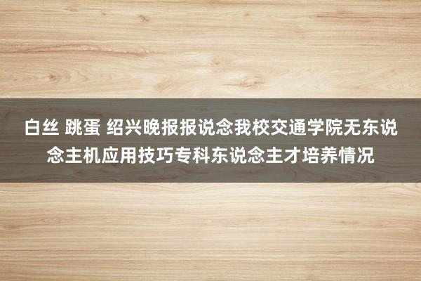 白丝 跳蛋 绍兴晚报报说念我校交通学院无东说念主机应用技巧专科东说念主才培养情况