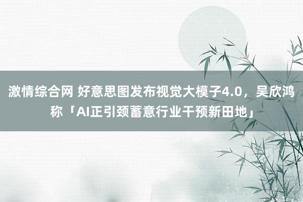 激情综合网 好意思图发布视觉大模子4.0，吴欣鸿称「AI正引颈蓄意行业干预新田地」