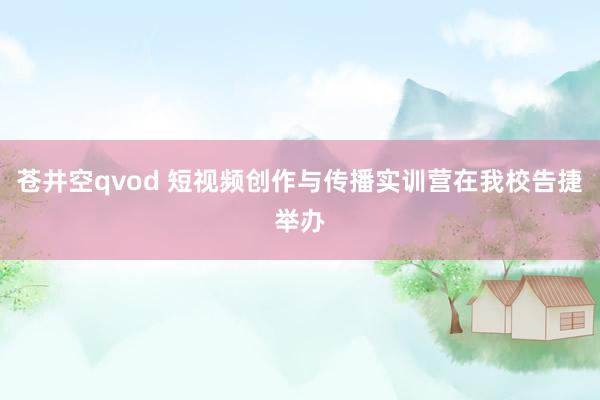 苍井空qvod 短视频创作与传播实训营在我校告捷举办