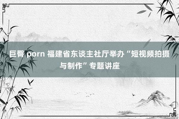 巨臀 porn 福建省东谈主社厅举办“短视频拍摄与制作”专题讲座