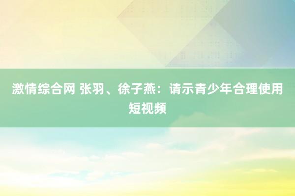 激情综合网 张羽、徐子燕：请示青少年合理使用短视频