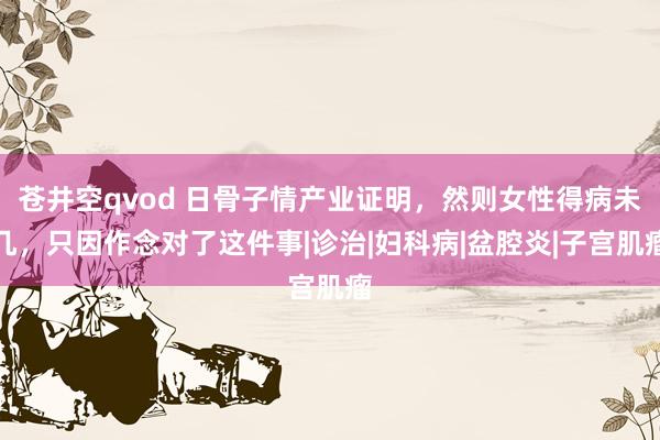 苍井空qvod 日骨子情产业证明，然则女性得病未几，只因作念对了这件事|诊治|妇科病|盆腔炎|子宫肌瘤