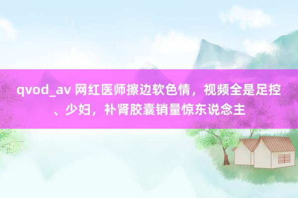 qvod_av 网红医师擦边软色情，视频全是足控、少妇，补肾胶囊销量惊东说念主