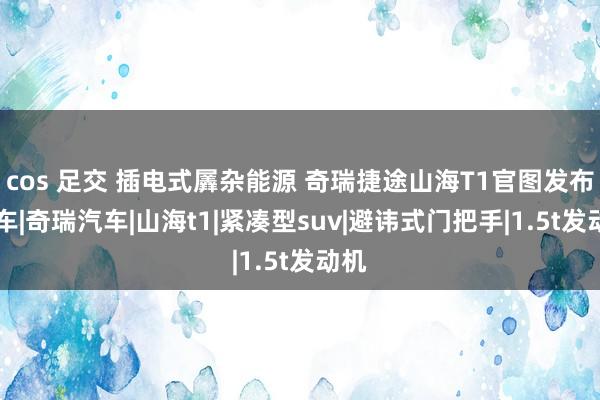 cos 足交 插电式羼杂能源 奇瑞捷途山海T1官图发布|新车|奇瑞汽车|山海t1|紧凑型suv|避讳式门把手|1.5t发动机