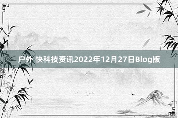 户外 快科技资讯2022年12月27日Blog版