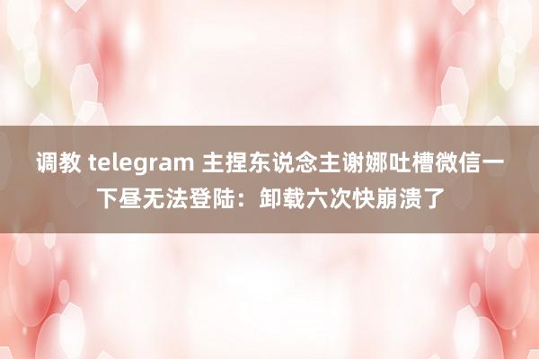 调教 telegram 主捏东说念主谢娜吐槽微信一下昼无法登陆：卸载六次快崩溃了