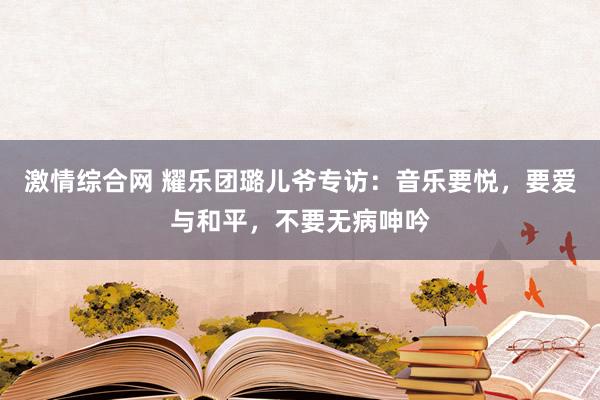 激情综合网 耀乐团璐儿爷专访：音乐要悦，要爱与和平，不要无病呻吟